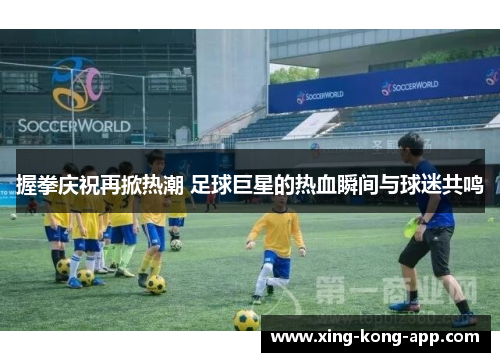 握拳庆祝再掀热潮 足球巨星的热血瞬间与球迷共鸣